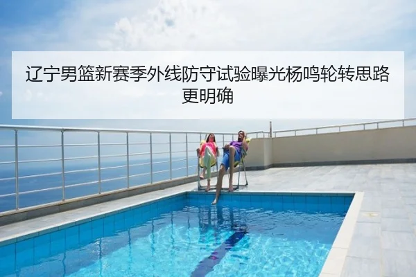 辽宁男篮新赛季外线防守试验曝光杨鸣轮转思路更明确