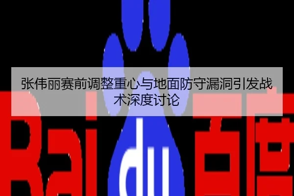 张伟丽赛前调整重心与地面防守漏洞引发战术深度讨论